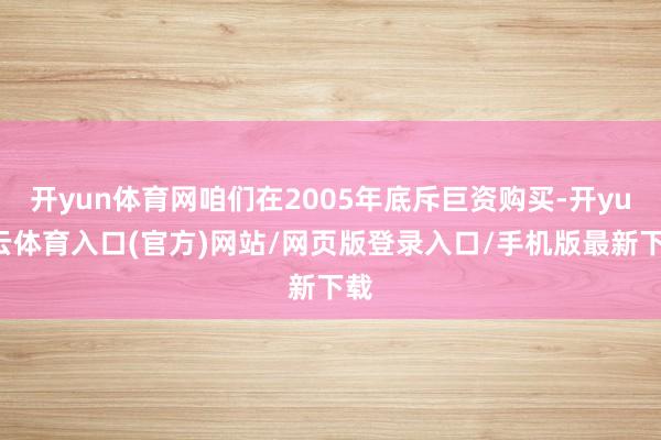 开yun体育网咱们在2005年底斥巨资购买-开yun云体育入口(官方)网站/网页版登录入口/手机版最新下载
