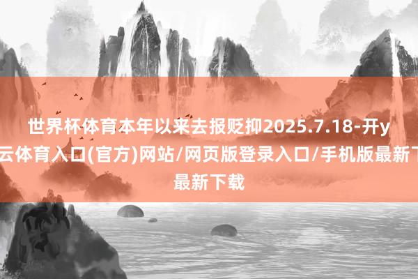 世界杯体育本年以来去报贬抑2025.7.18-开yun云体育入口(官方)网站/网页版登录入口/手机版最新下载