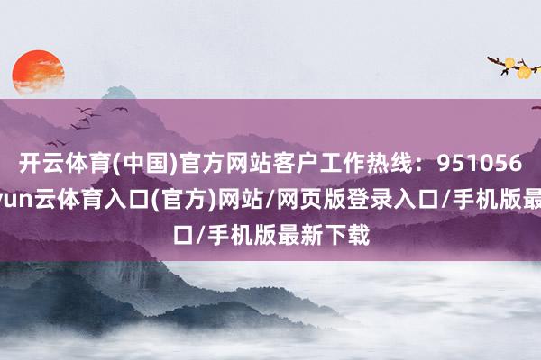 开云体育(中国)官方网站客户工作热线：95105686-开yun云体育入口(官方)网站/网页版登录入口/手机版最新下载