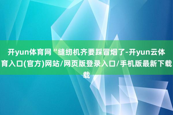开yun体育网“缝纫机齐要踩冒烟了-开yun云体育入口(官方)网站/网页版登录入口/手机版最新下载