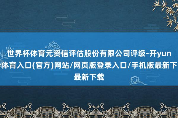 世界杯体育元资信评估股份有限公司评级-开yun云体育入口(官方)网站/网页版登录入口/手机版最新下载