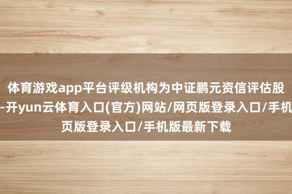 体育游戏app平台评级机构为中证鹏元资信评估股份有限公司-开yun云体育入口(官方)网站/网页版登录入口/手机版最新下载