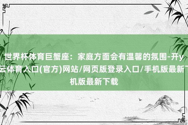 世界杯体育巨蟹座：家庭方面会有温馨的氛围-开yun云体育入口(官方)网站/网页版登录入口/手机版最新下载