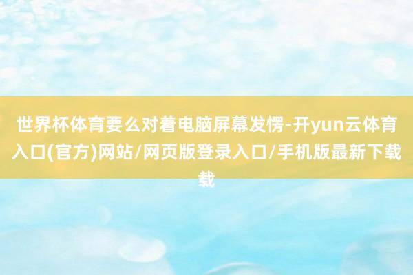 世界杯体育要么对着电脑屏幕发愣-开yun云体育入口(官方)网站/网页版登录入口/手机版最新下载