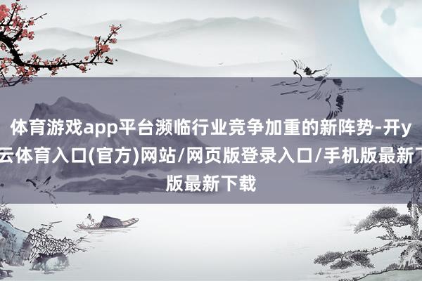 体育游戏app平台濒临行业竞争加重的新阵势-开yun云体育入口(官方)网站/网页版登录入口/手机版最新下载