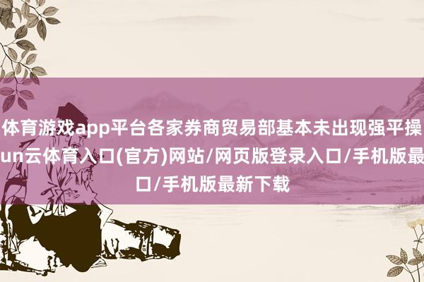 体育游戏app平台各家券商贸易部基本未出现强平操作-开yun云体育入口(官方)网站/网页版登录入口/手机版最新下载