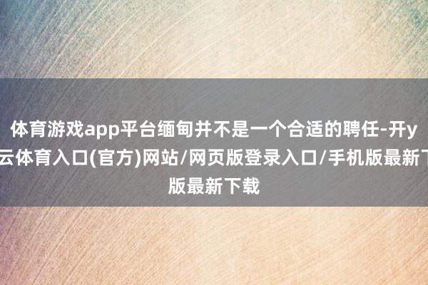 体育游戏app平台缅甸并不是一个合适的聘任-开yun云体育入口(官方)网站/网页版登录入口/手机版最新下载