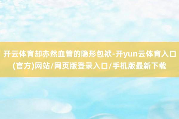开云体育却亦然血管的隐形包袱-开yun云体育入口(官方)网站/网页版登录入口/手机版最新下载