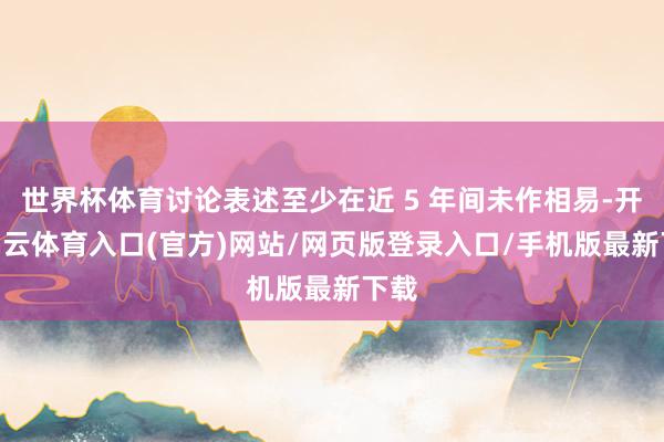 世界杯体育讨论表述至少在近 5 年间未作相易-开yun云体育入口(官方)网站/网页版登录入口/手机版最新下载