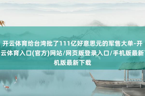 开云体育给台湾批了111亿好意思元的军售大单-开yun云体育入口(官方)网站/网页版登录入口/手机版最新下载