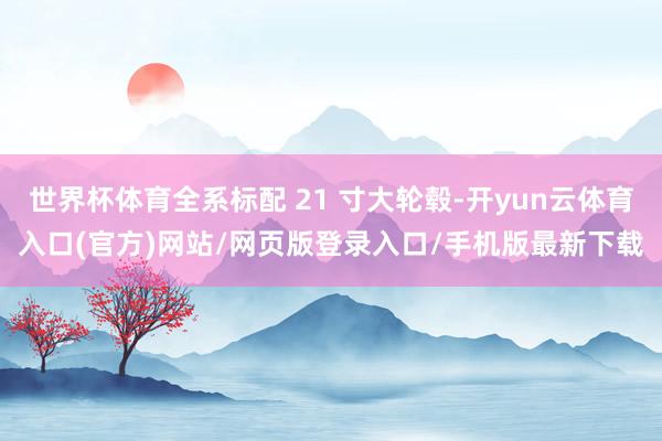世界杯体育全系标配 21 寸大轮毂-开yun云体育入口(官方)网站/网页版登录入口/手机版最新下载