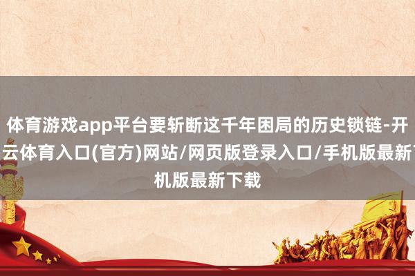 体育游戏app平台要斩断这千年困局的历史锁链-开yun云体育入口(官方)网站/网页版登录入口/手机版最新下载