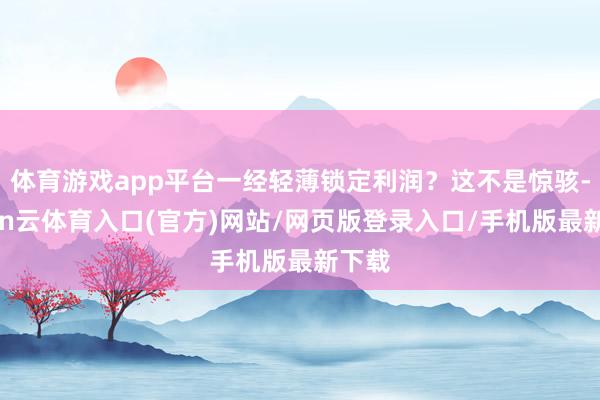 体育游戏app平台一经轻薄锁定利润？这不是惊骇-开yun云体育入口(官方)网站/网页版登录入口/手机版最新下载