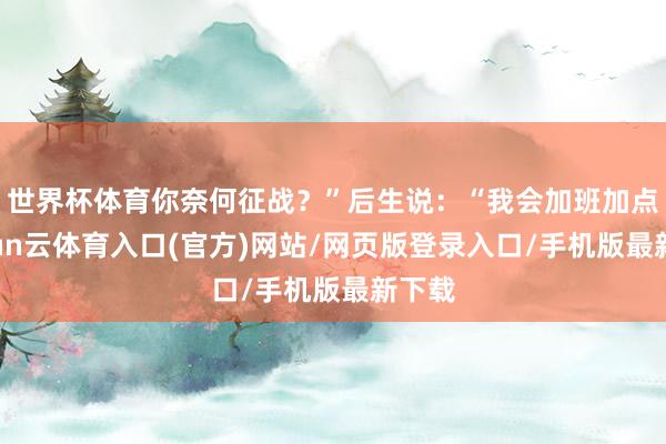 世界杯体育你奈何征战？”后生说：“我会加班加点-开yun云体育入口(官方)网站/网页版登录入口/手机版最新下载