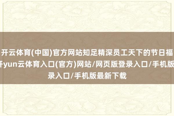 开云体育(中国)官方网站知足精深员工天下的节日福利需求-开yun云体育入口(官方)网站/网页版登录入口/手机版最新下载
