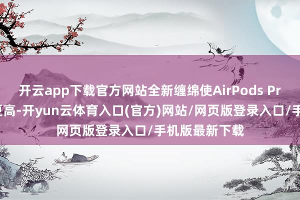 开云app下载官方网站全新缠绵使AirPods Pro 3的贴合度更高-开yun云体育入口(官方)网站/网页版登录入口/手机版最新下载