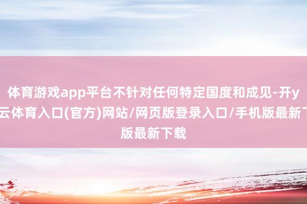 体育游戏app平台不针对任何特定国度和成见-开yun云体育入口(官方)网站/网页版登录入口/手机版最新下载