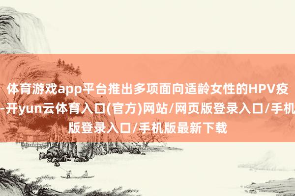 体育游戏app平台推出多项面向适龄女性的HPV疫苗接种就业-开yun云体育入口(官方)网站/网页版登录入口/手机版最新下载