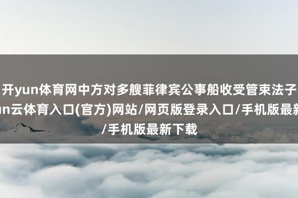开yun体育网中方对多艘菲律宾公事船收受管束法子-开yun云体育入口(官方)网站/网页版登录入口/手机版最新下载
