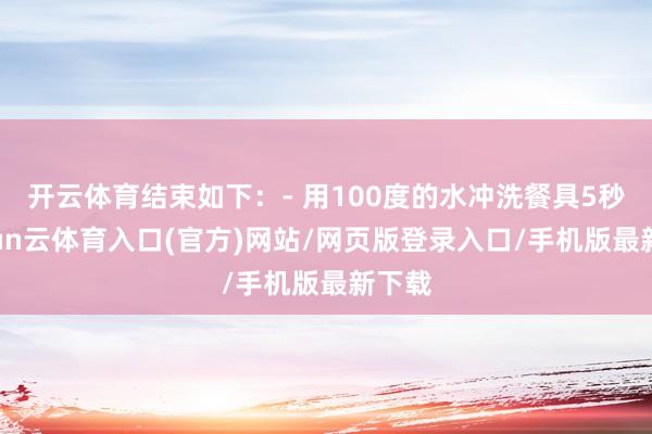 开云体育结束如下：- 用100度的水冲洗餐具5秒-开yun云体育入口(官方)网站/网页版登录入口/手机版最新下载