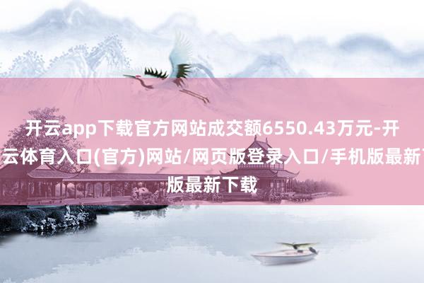 开云app下载官方网站成交额6550.43万元-开yun云体育入口(官方)网站/网页版登录入口/手机版最新下载
