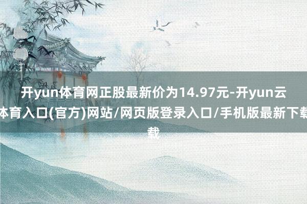 开yun体育网正股最新价为14.97元-开yun云体育入口(官方)网站/网页版登录入口/手机版最新下载