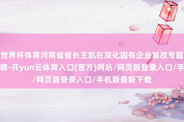 世界杯体育河南省省长王凯在深化国有企业篡改专题会议上再次强调-开yun云体育入口(官方)网站/网页版登录入口/手机版最新下载