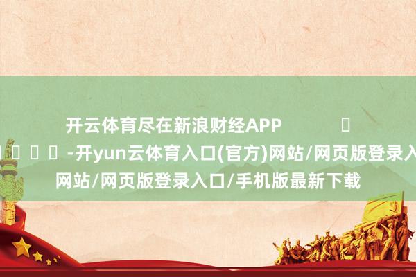 开云体育尽在新浪财经APP            													-开yun云体育入口(官方)网站/网页版登录入口/手机版最新下载