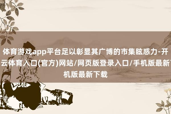 体育游戏app平台足以彰显其广博的市集眩惑力-开yun云体育入口(官方)网站/网页版登录入口/手机版最新下载