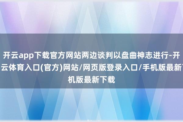 开云app下载官方网站两边谈判以盘曲神志进行-开yun云体育入口(官方)网站/网页版登录入口/手机版最新下载
