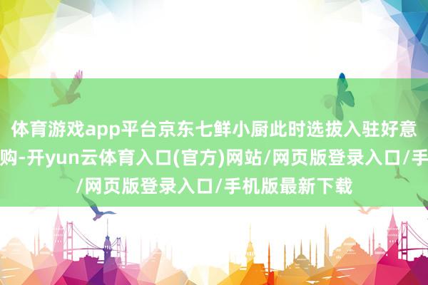 体育游戏app平台京东七鲜小厨此时选拔入驻好意思团和淘宝闪购-开yun云体育入口(官方)网站/网页版登录入口/手机版最新下载
