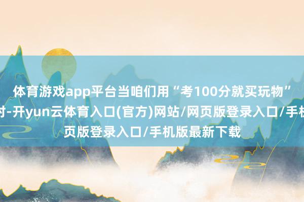 体育游戏app平台当咱们用“考100分就买玩物”来激勉孩子时-开yun云体育入口(官方)网站/网页版登录入口/手机版最新下载