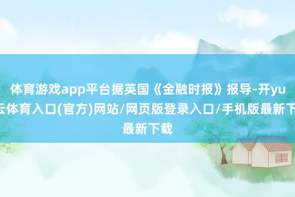 体育游戏app平台据英国《金融时报》报导-开yun云体育入口(官方)网站/网页版登录入口/手机版最新下载