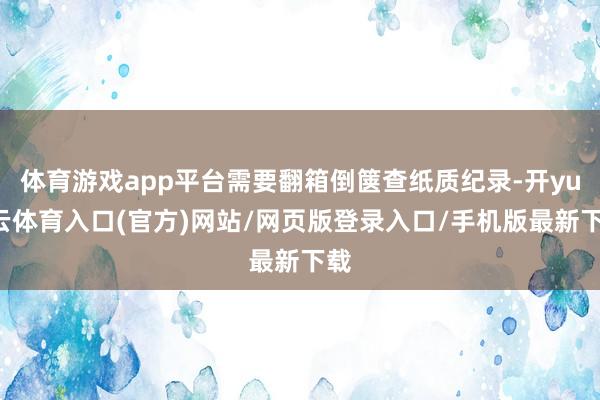 体育游戏app平台需要翻箱倒箧查纸质纪录-开yun云体育入口(官方)网站/网页版登录入口/手机版最新下载