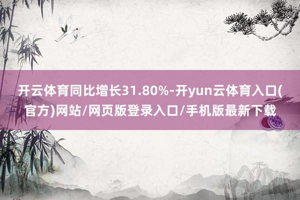 开云体育同比增长31.80%-开yun云体育入口(官方)网站/网页版登录入口/手机版最新下载