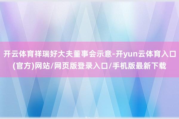 开云体育祥瑞好大夫董事会示意-开yun云体育入口(官方)网站/网页版登录入口/手机版最新下载