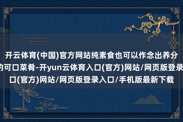 开云体育(中国)官方网站纯素食也可以作念出养分丰富、滋味鲜好意思的可口菜肴-开yun云体育入口(官方)网站/网页版登录入口/手机版最新下载