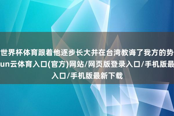 世界杯体育跟着他逐步长大并在台湾教诲了我方的势力-开yun云体育入口(官方)网站/网页版登录入口/手机版最新下载