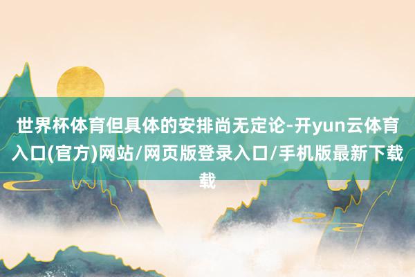 世界杯体育但具体的安排尚无定论-开yun云体育入口(官方)网站/网页版登录入口/手机版最新下载