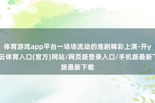 体育游戏app平台一场场流动的淮剧精彩上演-开yun云体育入口(官方)网站/网页版登录入口/手机版最新下载