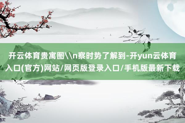 开云体育贵寓图\n察时势了解到-开yun云体育入口(官方)网站/网页版登录入口/手机版最新下载