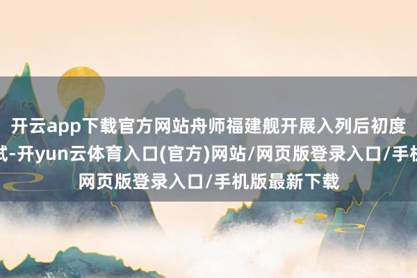 开云app下载官方网站舟师福建舰开展入列后初度海上实兵考试-开yun云体育入口(官方)网站/网页版登录入口/手机版最新下载