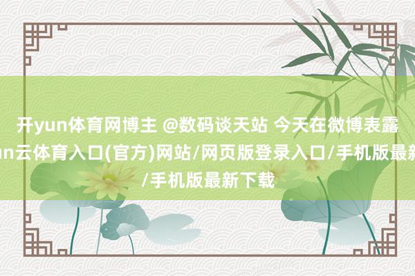 开yun体育网博主 @数码谈天站 今天在微博表露-开yun云体育入口(官方)网站/网页版登录入口/手机版最新下载