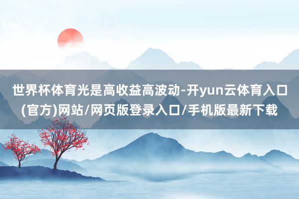 世界杯体育 光是高收益高波动-开yun云体育入口(官方)网站/网页版登录入口/手机版最新下载