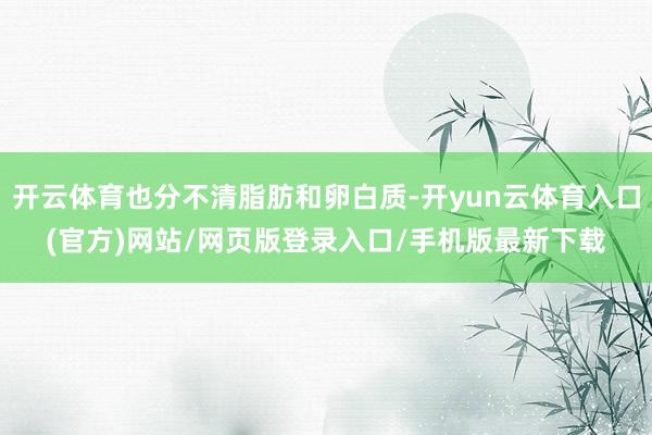 开云体育也分不清脂肪和卵白质-开yun云体育入口(官方)网站/网页版登录入口/手机版最新下载
