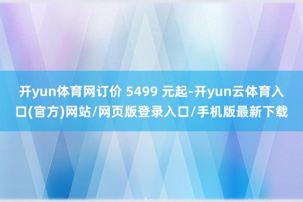 开yun体育网订价 5499 元起-开yun云体育入口(官方)网站/网页版登录入口/手机版最新下载
