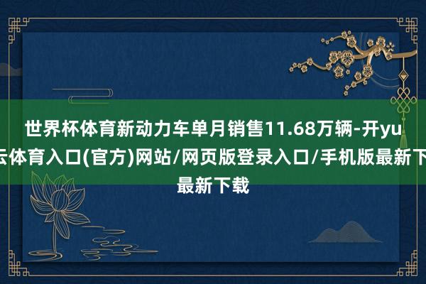 世界杯体育新动力车单月销售11.68万辆-开yun云体育入口(官方)网站/网页版登录入口/手机版最新下载