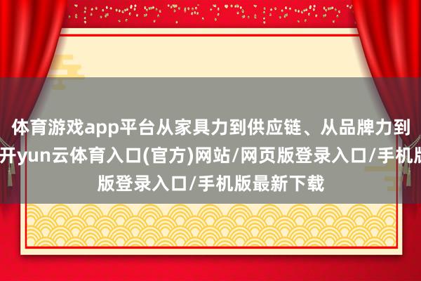 体育游戏app平台从家具力到供应链、从品牌力到寄托体系-开yun云体育入口(官方)网站/网页版登录入口/手机版最新下载