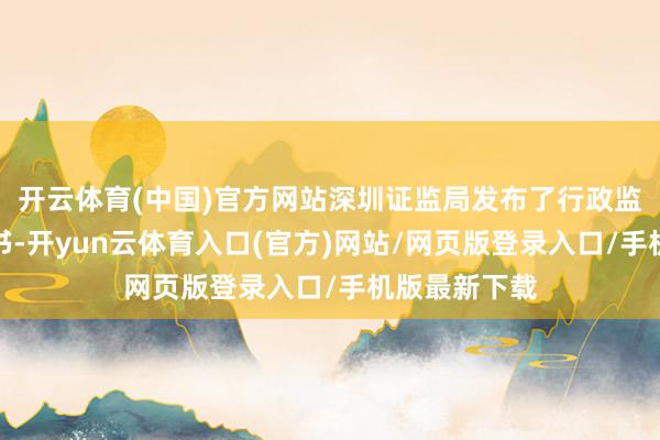开云体育(中国)官方网站深圳证监局发布了行政监管步履决定书-开yun云体育入口(官方)网站/网页版登录入口/手机版最新下载