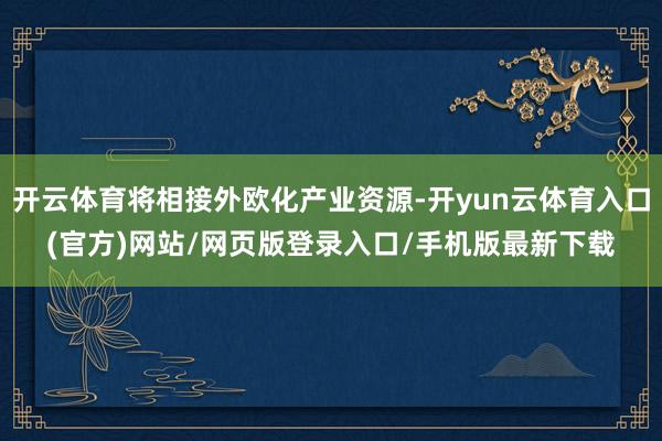 开云体育将相接外欧化产业资源-开yun云体育入口(官方)网站/网页版登录入口/手机版最新下载